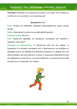 ΣΧΕ∆ΙΑΖΩ ΕΝΑ ΠΡΟΓΡΑΜΜΑ ΦΥΣΙΚΗΣ ΑΣΚΗΣΗΣ

Περπάτημα: Θα ζητήσω από τη μητέρα μου να έρχεται να με παίρνει από το σχολείο με

τα πόδια αντί για το αυτοκίνητο, για να περπατάμε μαζί.



                                 ∆ραστηριότητα 10.1

Τίτλος: Φτιάχνω ένα εβδομαδιαίο πρόγραμμα συμπεριλαμβάνοντας μορφές φυσικής

άσκησης.

Ομάδα: Η δραστηριότητα υλοποιείται από κάθε μαθητή ξεχωριστά

Ενδεικτικός χρόνος: 50 λεπτά

Υλικά: Χρωματιστοί μαρκαδόροι και ξυλομπογιές, φωτογραφίες από περιοδικά ή

εφημερίδες, κόλλα, ψαλίδι

Περιγραφή    της δραστηριότητας: Ο εκπαιδευτικός ζητά από τους μαθητές να

ζωγραφίσουν ή να κολλήσουν φωτογραφίες από τις δραστηριότητες που σχεδιάζουν να

ασχοληθούν μέσα σε μία εβδομάδα στην κατάλληλη κατηγορία και να γράψουν κάτω από

κάθε φωτογραφία πόση ώρα σκοπεύουν να κάνουν τη συγκεκριμένη δραστηριότητα μέσα

στην εβδομάδα (σε λεπτά). Έπειτα, τους ζητά να αθροίσουν τα συνολικά λεπτά από κάθε

κατηγορία και να τα σημειώσουν στο πινακάκι.




                                                                                97
 