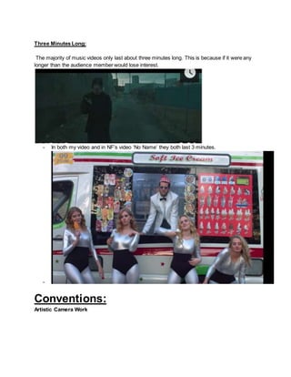Three Minutes Long:
The majority of music videos only last about three minutes long. This is because if it were any
longer than the audience member would lose interest.
- In both my video and in NF’s video ‘No Name’ they both last 3 minutes.
-
Conventions:
Artistic Camera Work
 