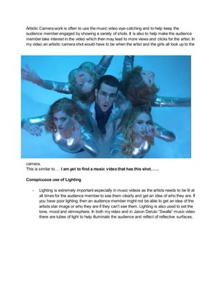 Artistic Camera work is often to use the music video eye-catching and to help keep the
audience member engaged by showing a variety of shots. It is also to help make the audience
member take interest in the video which then may lead to more views and clicks for the artist. In
my video an artistic camera shot would have to be when the artist and the girls all look up to the
camera.
This is similar to…. I am yet to find a music video that has this shot……
Conspicuous use of Lighting
- Lighting is extremely important especially in music videos as the artists needs to be lit at
all times for the audience member to see them clearly and get an idea of who they are. If
you have poor lighting then an audience member might not be able to get an idea of the
artists star image or who they are if they can’t see them. Lighting is also used to set the
tone, mood and atmosphere. In both my video and in Jason Derulo “Swalla” music video
there are tubes of light to help illuminate the audience and reflect of reflective surfaces.
 