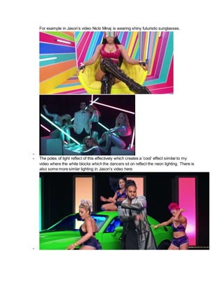 For example in Jason’s video Nicki Minaj is wearing shiny futuristic sunglasses.
-
- The poles of light reflect of this effectively which creates a ‘cool’ effect similar to my
video where the white blocks which the dancers sit on reflect the neon lighting. There is
also some more simlar lighting in Jason’s video here
-
 