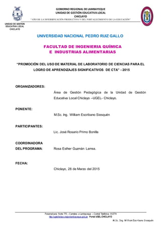 GOBIERNO REGIONAL DE LAMBAYEQUE
UNIDAD DE GESTIÓN EDUCATIVA LOCAL
CHICLAYO
“AÑO DE LA DIVERSIFICACIÓN PRODUCTIVA Y DEL FORTALECIMIENTO DE LA EDUCACIÓN”
Panamericana Norte 775 – Carretera a Lambayeque – Central Telefónica 612774
http://ugelchiclayo.regionlambayeque.gob.pe Portal UGEL.CHICLAYO
M.Sc. Ing. William Escribano Siesquén
UNIVERSIDAD NACIONAL PEDRO RUIZ GALLO
“PROMOCIÓN DEL USO DE MATERIAL DE LABORATORIO DE CIENCIAS PARA EL
LOGRO DE APRENDIZAJES SIGNIFICATIVOS DE CTA” - 2015
ORGANIZADORES:
Área de Gestión Pedagógica de la Unidad de Gestión
Educativa Local Chiclayo –UGEL- Chiclayo.
PONENTE:
M.Sc. Ing. William Escribano Siesquén
PARTICIPANTES:
Lic. José Rosario Primo Bonilla
COORDINADORA
DEL PROGRAMA: Rosa Esther Guzmán Larrea.
FECHA:
Chiclayo, 28 de Marzo del 2015
FACULTAD DE INGENIERIA QUÍMICA
E INDUSTRIAS ALIMENTARIAS
UNIDAD DE GESTIÓN
EDUCATIVA LOCAL
CHICLAYO
 