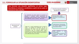 Para formular una situación significativa, en primer lugar,
describimos el contexto o condiciones a partir de las cuales se
generará el reto o desafío.
Presenta preguntas retadoras,
desafiantes al estudiante
¿Qué procesos y herramientas
de escritura requiero aprender
para producir textos?Llegan con muchas expectativas pero no todos lo
hacen en igualdad de condiciones. De allí, la
importancia de contar con una dotación de
herramientas que les permita ganar mayor
autonomía en la lectura y escritura de los diversos
tipos de textos que usarán durante el año escolar y
en las diferentes áreas curriculares.
Los estudiantes de primer grado de secundaria se
disponen a enfrentar nuevas experiencias de
aprendizaje, nuevos docentes, nuevos compañeros de
clase, diferentes cursos y horarios, entre otros.
¿Qué procesos y qué
herramientas de
lectura necesito aprender para
comprender diversos tipos
textos ?
¿De qué manera puedo
desarrollar mis competencias
orales?
Descripción del
contexto
2.1. FORMULAR LA SITUACIÓN SIGNIFICATIVA
 