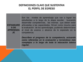 DEFINICIONES CLAVE QUE SUSTENTAN
EL PERFIL DE EGRESO
ESTANDARE
S DE
APRENDIZA
JE
Son los niveles de aprendizaje que van a lograr los
estudiantes a lo largo de la atapa escolar, buscando
desarrollar competencias, las mismas que deben estar
articuladas a las capacidades. Sirven como insumo para
la evaluación de los aprendizajes, pudiendo determinarse
el nivel de avance o alcance de lo esperado en la
competencia.
Describen el progreso de la competencia, actuando
como referentes en la evaluación y tornándose más
complejos a lo largo de toda la educación básica
regular.
 