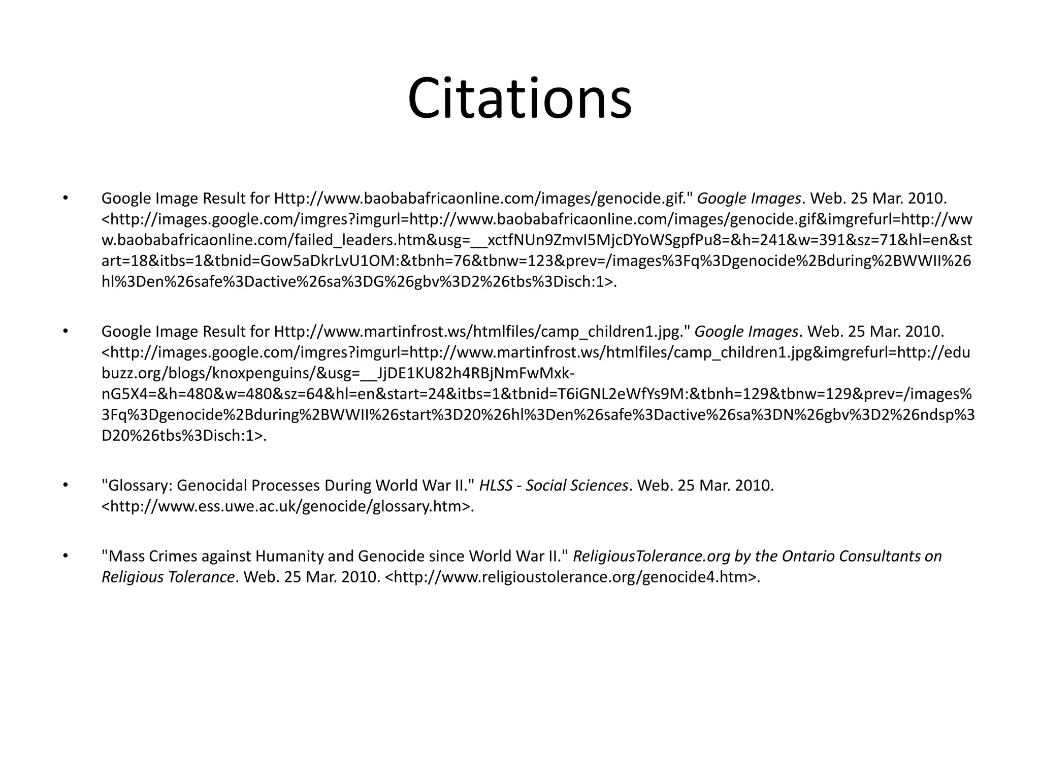 CitationsGoogle Image Result for Http://www.baobabafricaonline.com/images/genocide.gif." Google Images. Web. 25 Mar. 2010. <http://images.google.com/imgres?imgurl=http://www.baobabafricaonline.com/images/genocide.gif&imgrefurl=http://www.baobabafricaonline.com/failed_leaders.htm&usg=__xctfNUn9ZmvI5MjcDYoWSgpfPu8=&h=241&w=391&sz=71&hl=en&start=18&itbs=1&tbnid=Gow5aDkrLvU1OM:&tbnh=76&tbnw=123&prev=/images%3Fq%3Dgenocide%2Bduring%2BWWII%26hl%3Den%26safe%3Dactive%26sa%3DG%26gbv%3D2%26tbs%3Disch:1>.Google Image Result for Http://www.martinfrost.ws/htmlfiles/camp_children1.jpg." Google Images. Web. 25 Mar. 2010. <http://images.google.com/imgres?imgurl=http://www.martinfrost.ws/htmlfiles/camp_children1.jpg&imgrefurl=http://edubuzz.org/blogs/knoxpenguins/&usg=__JjDE1KU82h4RBjNmFwMxk-nG5X4=&h=480&w=480&sz=64&hl=en&start=24&itbs=1&tbnid=T6iGNL2eWfYs9M:&tbnh=129&tbnw=129&prev=/images%3Fq%3Dgenocide%2Bduring%2BWWII%26start%3D20%26hl%3Den%26safe%3Dactive%26sa%3DN%26gbv%3D2%26ndsp%3D20%26tbs%3Disch:1>."Glossary: Genocidal Processes During World War II." HLSS - Social Sciences. Web. 25 Mar. 2010. <http://www.ess.uwe.ac.uk/genocide/glossary.htm>."Mass Crimes against Humanity and Genocide since World War II." ReligiousTolerance.org by the Ontario Consultants on Religious Tolerance. Web. 25 Mar. 2010. <http://www.religioustolerance.org/genocide4.htm>.