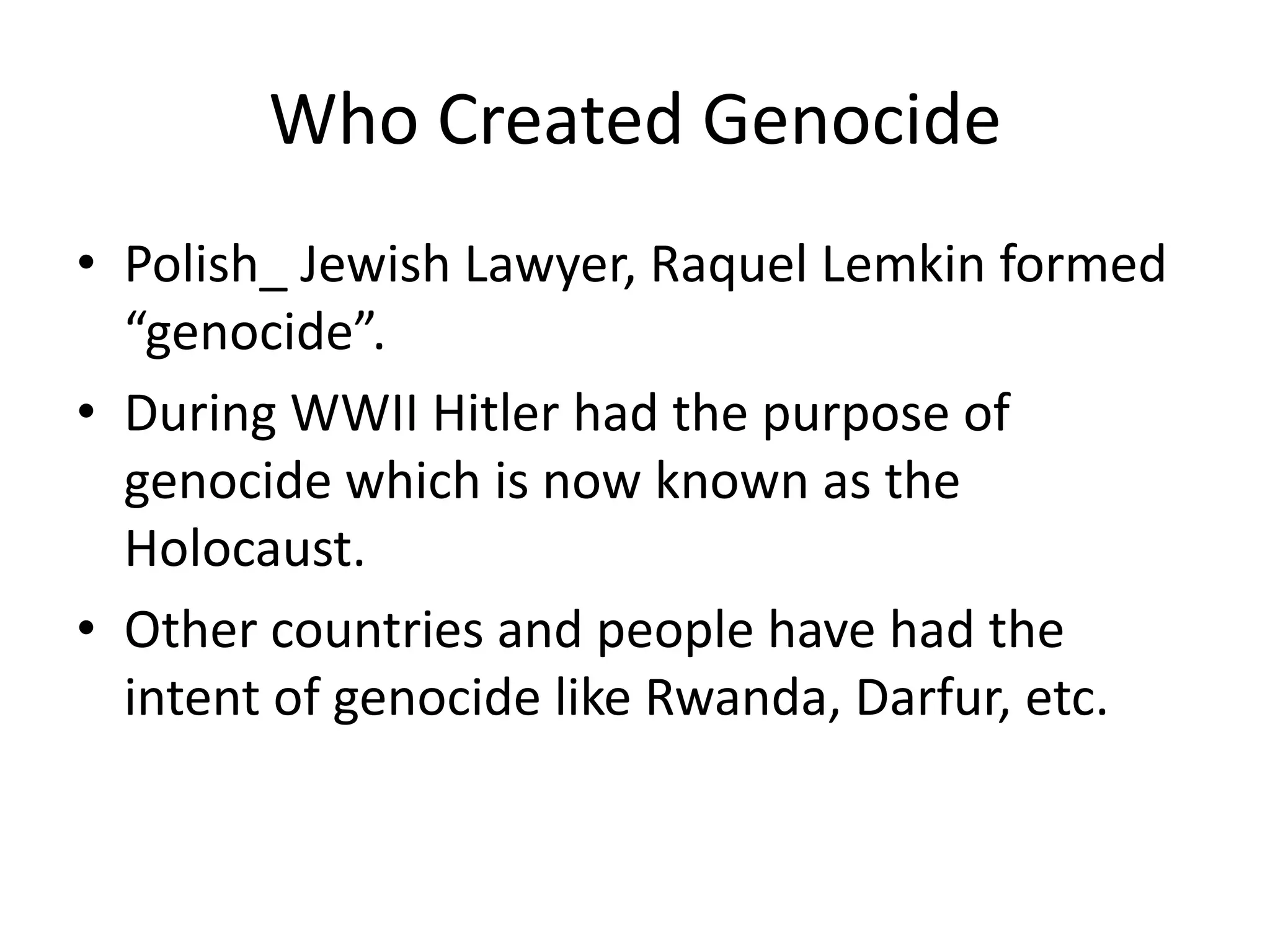 Who Created GenocidePolish_ Jewish Lawyer, Raquel Lemkin formed “genocide”.During WWII Hitler had the purpose of genocide which is now known as the Holocaust.Other countries and people have had the intent of genocide like Rwanda, Darfur, etc.