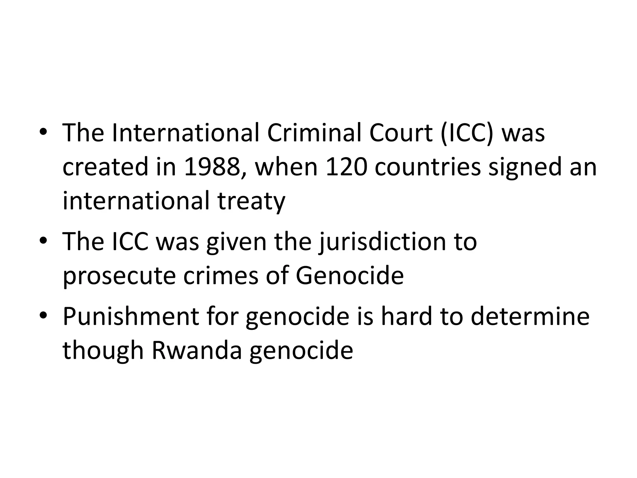 The International Criminal Court (ICC) was created in 1988, when 120 countries signed an international treaty The ICC was given the jurisdiction to prosecute crimes of GenocidePunishment for genocide is hard to determine though Rwanda genocide
