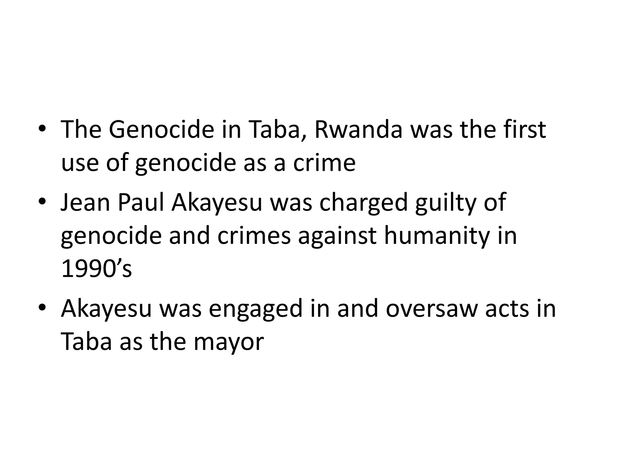 The Genocide in Taba, Rwanda was the first use of genocide as a crimeJean Paul Akayesu was charged guilty of genocide and crimes against humanity in 1990’sAkayesu was engaged in and oversaw acts in Taba as the mayor
