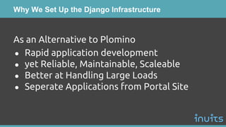 Why We Set Up the Django Infrastructure
As an Alternative to Plomino
● Rapid application development
● yet Reliable, Maintainable, Scaleable
● Better at Handling Large Loads
● Seperate Applications from Portal Site
 