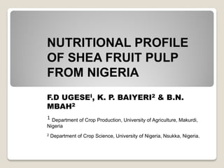 NUTRITIONAL PROFILE
OF SHEA FRUIT PULP
FROM NIGERIA
F.D UGESEI, K. P. BAIYERI2 & B.N.
MBAH2
1 Department of Crop Production, University of Agriculture, Makurdi,
Nigeria
2   Department of Crop Science, University of Nigeria, Nsukka, Nigeria.
 