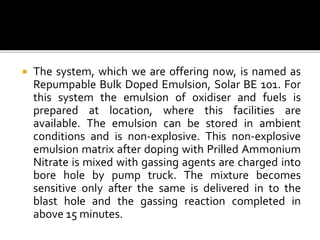  The system, which we are offering now, is named as
Repumpable Bulk Doped Emulsion, Solar BE 101. For
this system the emulsion of oxidiser and fuels is
prepared at location, where this facilities are
available. The emulsion can be stored in ambient
conditions and is non-explosive. This non-explosive
emulsion matrix after doping with Prilled Ammonium
Nitrate is mixed with gassing agents are charged into
bore hole by pump truck. The mixture becomes
sensitive only after the same is delivered in to the
blast hole and the gassing reaction completed in
above 15 minutes.
 