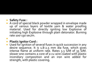  Safety Fuse :
 A cord of special black powder wrapped in envelope made
up of various layers of textile yarn & water proofing
material. Used for directly igniting low Explosive of
initiating high Explosive through plain detonator. Burning
rate 100-130 sec/m.

 Plastic Ignitor Cord :
 Used for ignition of several fuses in quick succession in any
desire sequence. It is 1.8-2.5 mm dia fuse, which gives
intense flame at uniform rate. Rates 3.3 S/M of 33 S/M.
slower one contains a core of a cu wire coated with plastic
incendiary composition and an iron wire added for
strength, with plastic covering.
 