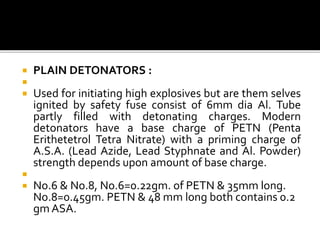  PLAIN DETONATORS :

 Used for initiating high explosives but are them selves
ignited by safety fuse consist of 6mm dia Al. Tube
partly filled with detonating charges. Modern
detonators have a base charge of PETN (Penta
Erithetetrol Tetra Nitrate) with a priming charge of
A.S.A. (Lead Azide, Lead Styphnate and Al. Powder)
strength depends upon amount of base charge.

 No.6 & No.8, No.6=0.22gm. of PETN & 35mm long.
No.8=0.45gm. PETN & 48 mm long both contains 0.2
gm ASA.
 