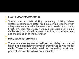  ELECTRIC DELAY DETONATORES :

 Special use in shaft sinking tunneling, drifting where
successive rounds are better fired in a certain sequence with
adequate time interval in between rounds so that each round
breaks into clear free face. In delay detonators a time lag is
deliberately introduced between the firing of the fuse head
and the explosion of the detonator.

 LONG DELAY DETONATORS :

 These are also known as half second delay detonators
having nominal delay interval of around 300 to 500 ms for
each. These are widely used for tunneling work and
generally from 1 to 10 Nos. are available.
 