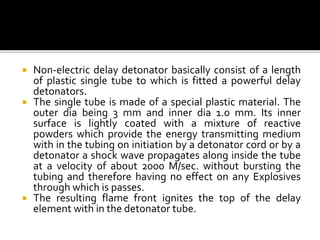  Non-electric delay detonator basically consist of a length
of plastic single tube to which is fitted a powerful delay
detonators.
 The single tube is made of a special plastic material. The
outer dia being 3 mm and inner dia 1.0 mm. Its inner
surface is lightly coated with a mixture of reactive
powders which provide the energy transmitting medium
with in the tubing on initiation by a detonator cord or by a
detonator a shock wave propagates along inside the tube
at a velocity of about 2000 M/sec. without bursting the
tubing and therefore having no effect on any Explosives
through which is passes.
 The resulting flame front ignites the top of the delay
element with in the detonator tube.
 