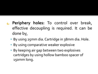 4. Periphery holes: To control over break,
effective decoupling is required. It can be
done by,
 By using 25mm dia. Cartridge in 38mm dia. Hole.
 By using comparative weaker explosive
 By keeping air gap between two explosives
cartridges by using hollow bamboo spacer of
150mm long.
 