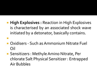  High Explosives : Reaction in High Explosives
is characterised by an associated shock wave
initiated by a detonator, basically contains.

 Oxidisers - Such as Ammonium Nitrate Fuel
Oil
 Sensitizers : MethyleAmino Nitrate, Per
chlorate Salt Physical Sensitizer : Entrapped
Air Bubbles
 