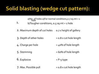 1.
a)No. of holes a)For normal conditions,0.7 sq.mt = 1
hole
b)Tougher conditions, 0.5 sq.mt = 1 hole
2. Maximum depth of cut holes 0.7 x height of gallery
3. Depth of other holes = 0.8 x cut hole length
4. Charge per hole = 40% of hole length
5. Stemming = 60% of hole length
6. Explosive = P-5 type
7. Max. Possible pull = 0.8 x cut hole length
. No. of holes a)For normal conditions,0.7 sq.mt = 1 hole
 