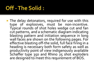  The delay detonators, required for use with this
type of explosives, must be non-incentive.
Typical rounds of shot holes wedge cut and fan
cut patterns, and a schematic diagram indicating
blasting pattern and initiation sequence in long
wall faces are shown on the following pages. For
effective blasting off-the solid, full face firing in a
heading is necessary both form safety as well as
productivity point of view indigenously available
Schaffer type 350 and Rhino 25 shot exploders
are designed to meet this requirement of BOS.
 