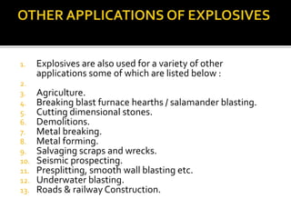 1. Explosives are also used for a variety of other
applications some of which are listed below :
2.
3. Agriculture.
4. Breaking blast furnace hearths / salamander blasting.
5. Cutting dimensional stones.
6. Demolitions.
7. Metal breaking.
8. Metal forming.
9. Salvaging scraps and wrecks.
10. Seismic prospecting.
11. Presplitting, smooth wall blasting etc.
12. Underwater blasting.
13. Roads & railway Construction.
 