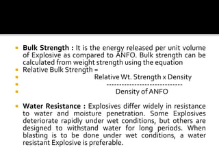  Bulk Strength : It is the energy released per unit volume
of Explosive as compared to ANFO. Bulk strength can be
calculated from weight strength using the equation
 Relative Bulk Strength =
 Relative Wt. Strength x Density
 ------------------------------
 Density of ANFO
 Water Resistance : Explosives differ widely in resistance
to water and moisture penetration. Some Explosives
deteriorate rapidly under wet conditions, but others are
designed to withstand water for long periods. When
blasting is to be done under wet conditions, a water
resistant Explosive is preferable.
 