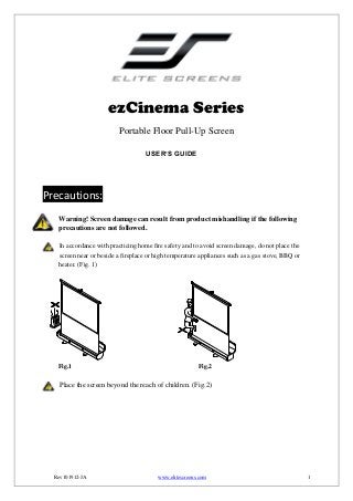 ezCinema Series
Portable Floor Pull-Up Screen
USER’S GUIDE

Precautions:
Warning! Screen damage can result from product mishandling if the following
precautions are not followed.
In accordance with practicing home fire safety and to avoid screen damage, do not place the
screen near or beside a fireplace or high temperature appliances such as a gas stove, BBQ or
heater. (Fig. 1)

Fig.1

Fig.2

Place the screen beyond the reach of children. (Fig.2)

Rev101912-JA

www.elitescreens.com

1

 