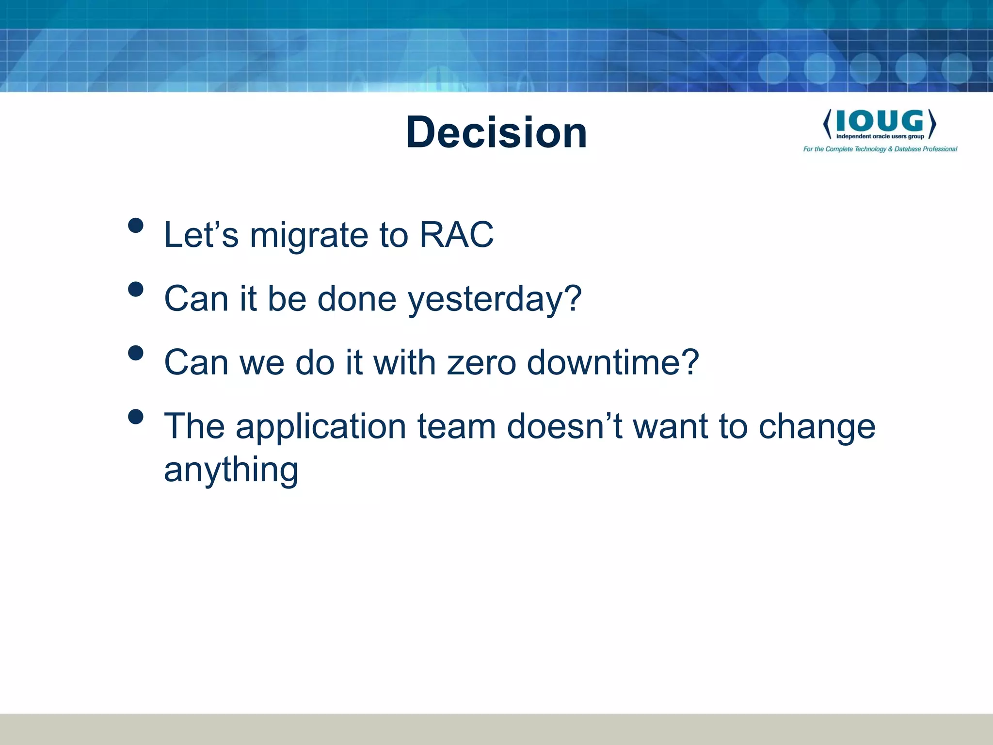 Decision • Let’s migrate to RAC • Can it be done yesterday? • Can we do it with zero downtime? • The application team doesn’t want to change anything 
