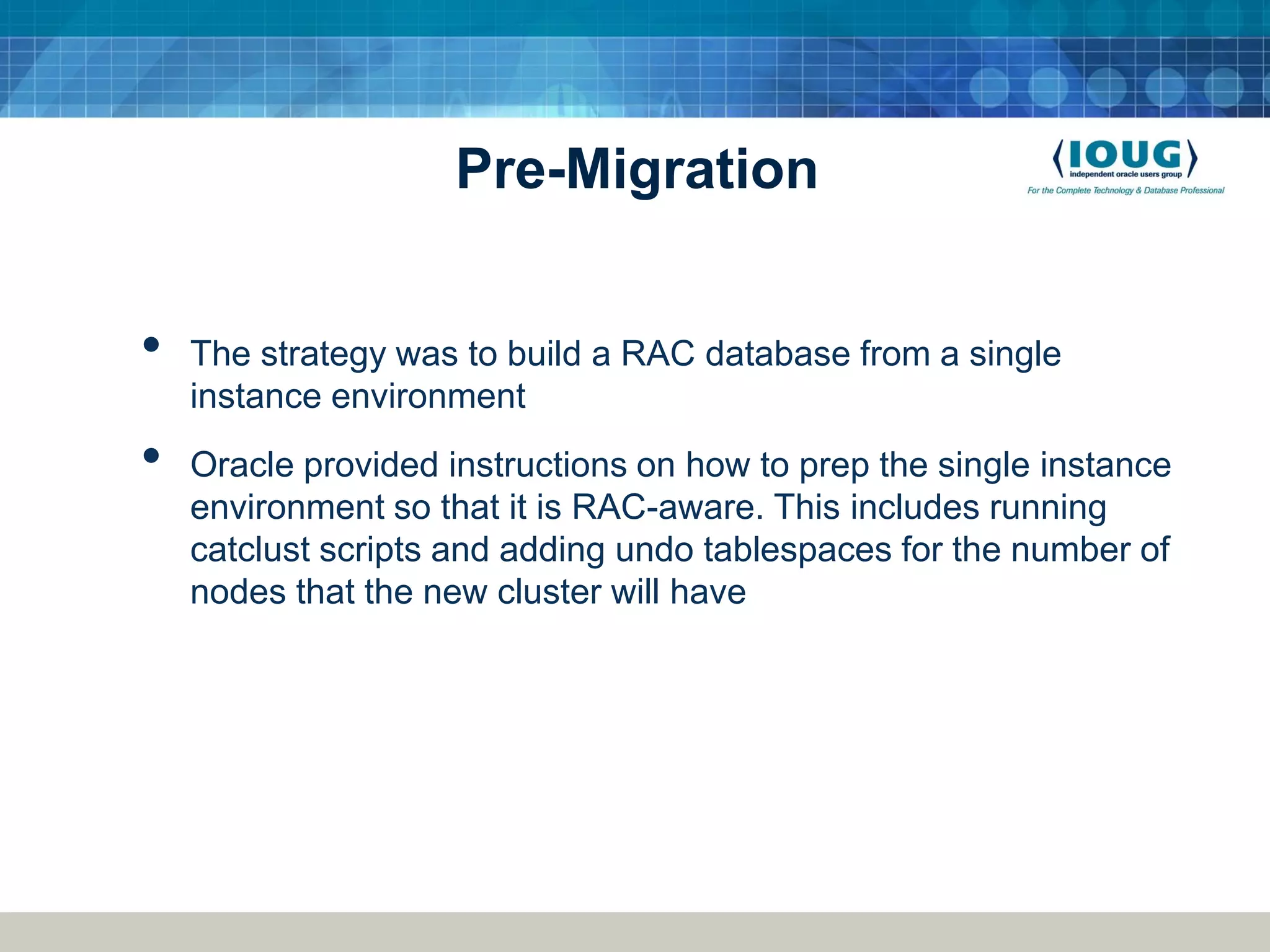 Pre-Migration • The strategy was to build a RAC database from a single instance environment • Oracle provided instructions on how to prep the single instance environment so that it is RAC-aware. This includes running catclust scripts and adding undo tablespaces for the number of nodes that the new cluster will have 
