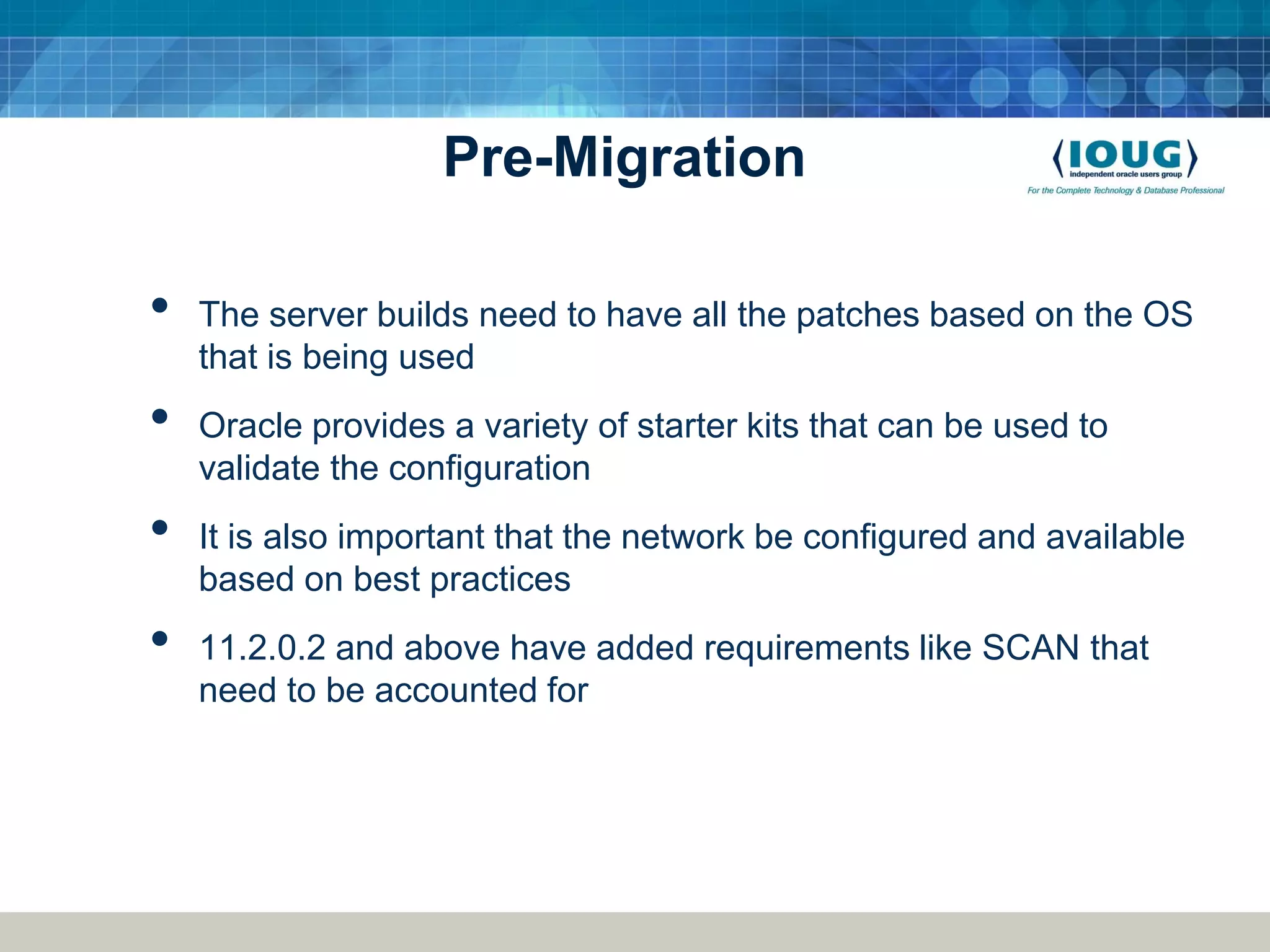 Pre-Migration • The server builds need to have all the patches based on the OS that is being used • Oracle provides a variety of starter kits that can be used to validate the configuration • It is also important that the network be configured and available based on best practices • 11.2.0.2 and above have added requirements like SCAN that need to be accounted for 