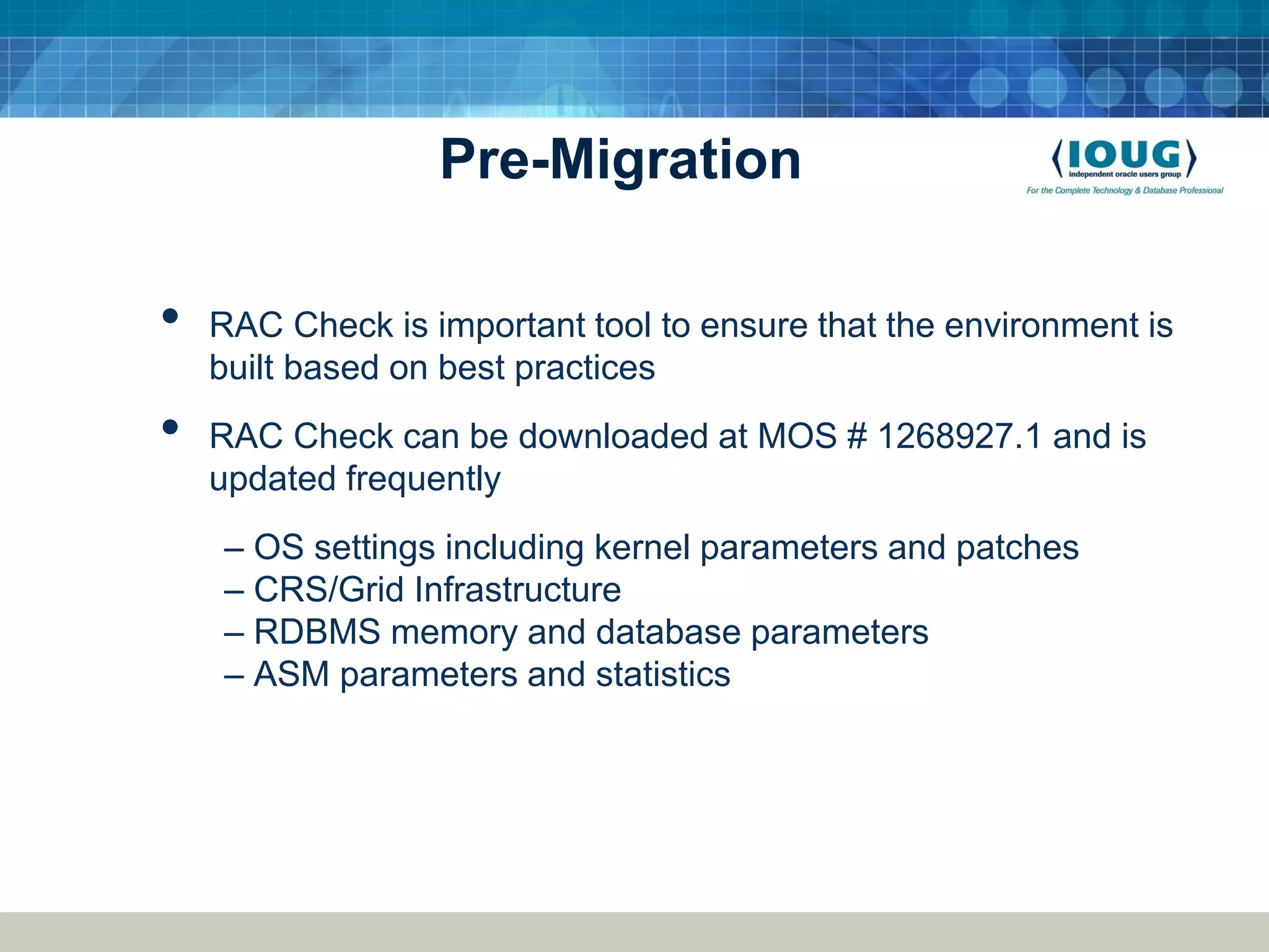 Pre-Migration • RAC Check is important tool to ensure that the environment is built based on best practices • RAC Check can be downloaded at MOS # 1268927.1 and is updated frequently – OS settings including kernel parameters and patches – CRS/Grid Infrastructure – RDBMS memory and database parameters – ASM parameters and statistics 