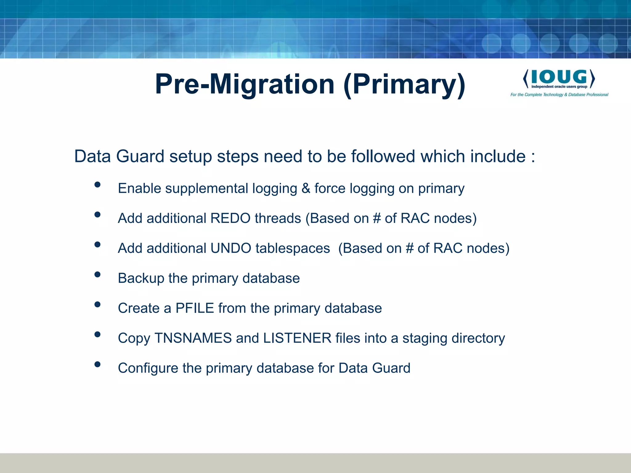 Pre-Migration (Primary) Data Guard setup steps need to be followed which include : • Enable supplemental logging & force logging on primary • Add additional REDO threads (Based on # of RAC nodes) • Add additional UNDO tablespaces (Based on # of RAC nodes) • Backup the primary database • Create a PFILE from the primary database • Copy TNSNAMES and LISTENER files into a staging directory • Configure the primary database for Data Guard 
