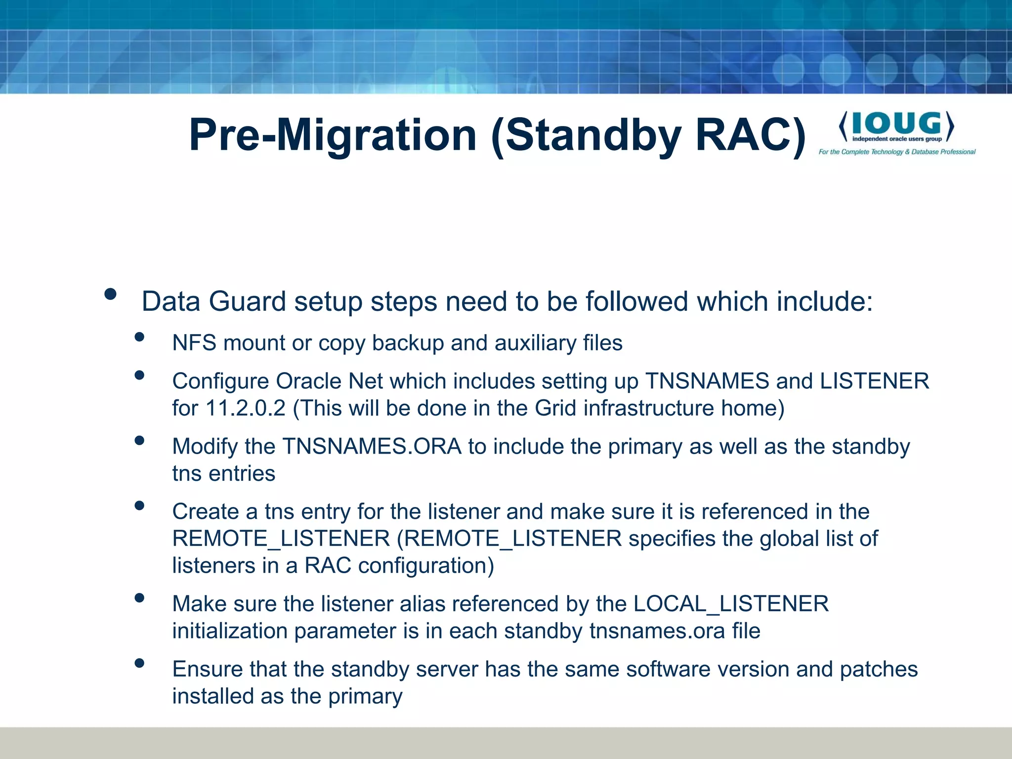 Pre-Migration (Standby RAC) • Data Guard setup steps need to be followed which include: • NFS mount or copy backup and auxiliary files • Configure Oracle Net which includes setting up TNSNAMES and LISTENER for 11.2.0.2 (This will be done in the Grid infrastructure home) • Modify the TNSNAMES.ORA to include the primary as well as the standby tns entries • Create a tns entry for the listener and make sure it is referenced in the REMOTE_LISTENER (REMOTE_LISTENER specifies the global list of listeners in a RAC configuration) • Make sure the listener alias referenced by the LOCAL_LISTENER initialization parameter is in each standby tnsnames.ora file • Ensure that the standby server has the same software version and patches installed as the primary 