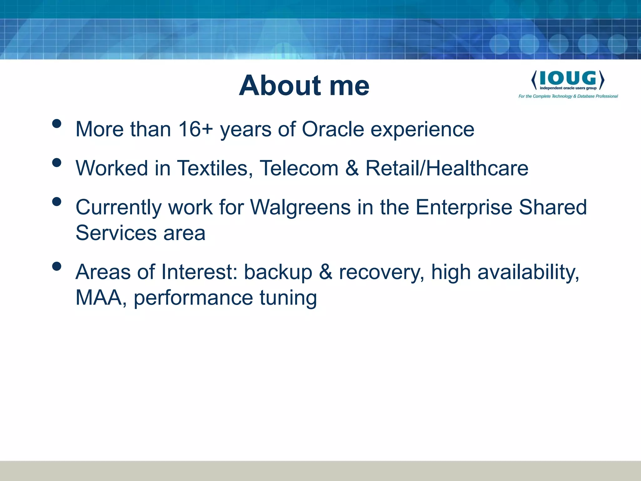 About me • More than 16+ years of Oracle experience • Worked in Textiles, Telecom & Retail/Healthcare • Currently work for Walgreens in the Enterprise Shared Services area • Areas of Interest: backup & recovery, high availability, MAA, performance tuning 