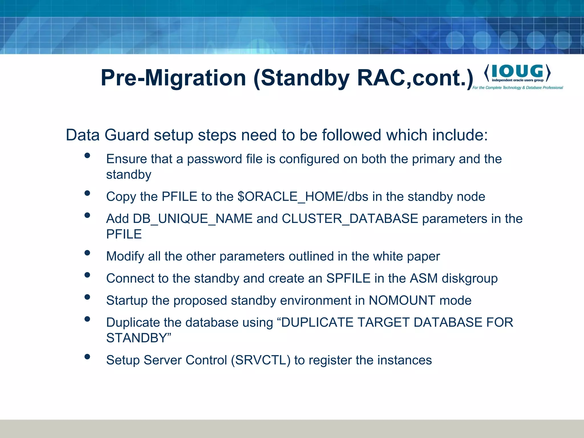 Pre-Migration (Standby RAC,cont.) Data Guard setup steps need to be followed which include: • Ensure that a password file is configured on both the primary and the standby • Copy the PFILE to the $ORACLE_HOME/dbs in the standby node • Add DB_UNIQUE_NAME and CLUSTER_DATABASE parameters in the PFILE • Modify all the other parameters outlined in the white paper • Connect to the standby and create an SPFILE in the ASM diskgroup • Startup the proposed standby environment in NOMOUNT mode • Duplicate the database using “DUPLICATE TARGET DATABASE FOR STANDBY” • Setup Server Control (SRVCTL) to register the instances 