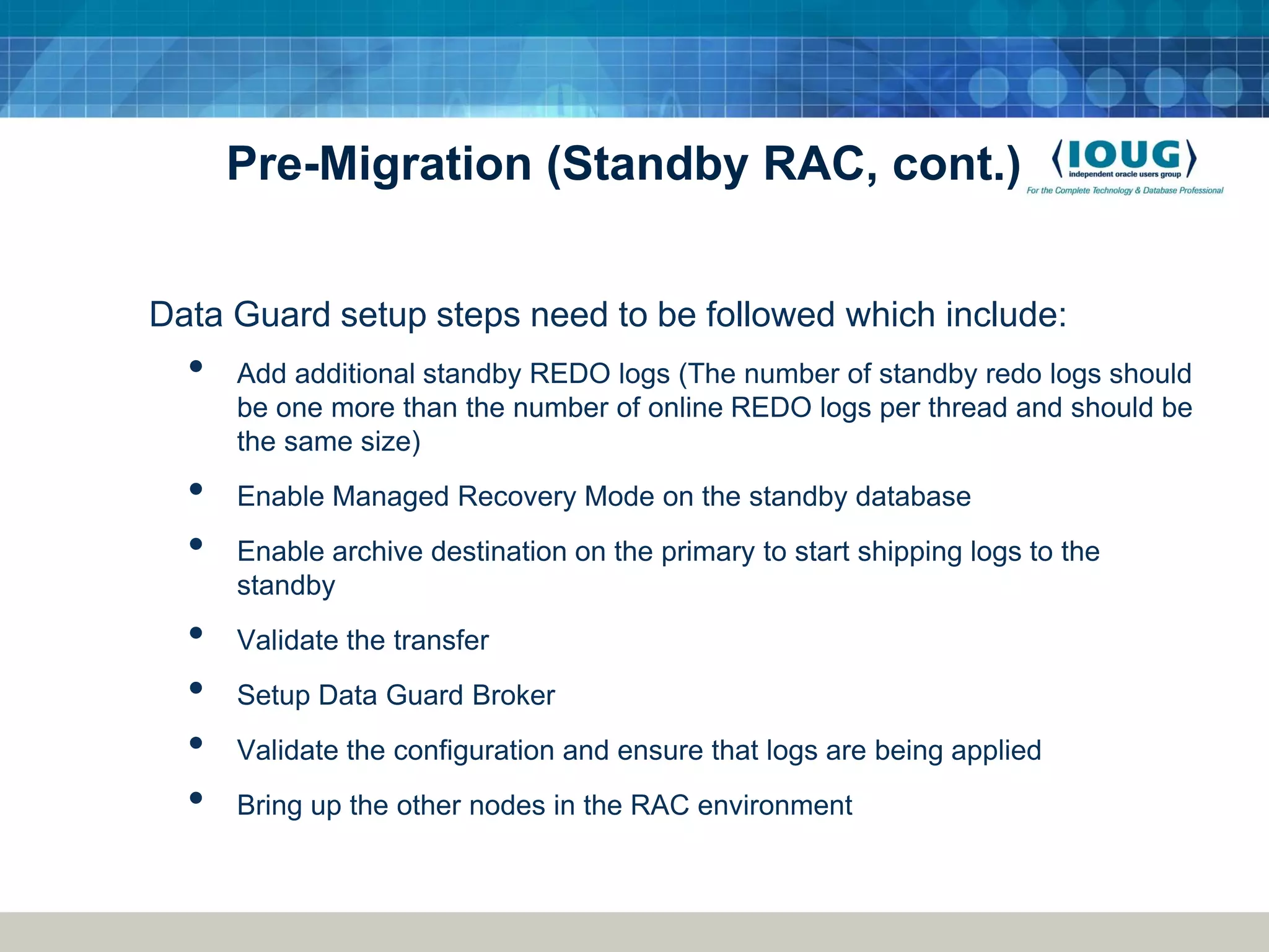 Pre-Migration (Standby RAC, cont.) Data Guard setup steps need to be followed which include: • Add additional standby REDO logs (The number of standby redo logs should be one more than the number of online REDO logs per thread and should be the same size) • Enable Managed Recovery Mode on the standby database • Enable archive destination on the primary to start shipping logs to the standby • Validate the transfer • Setup Data Guard Broker • Validate the configuration and ensure that logs are being applied • Bring up the other nodes in the RAC environment 