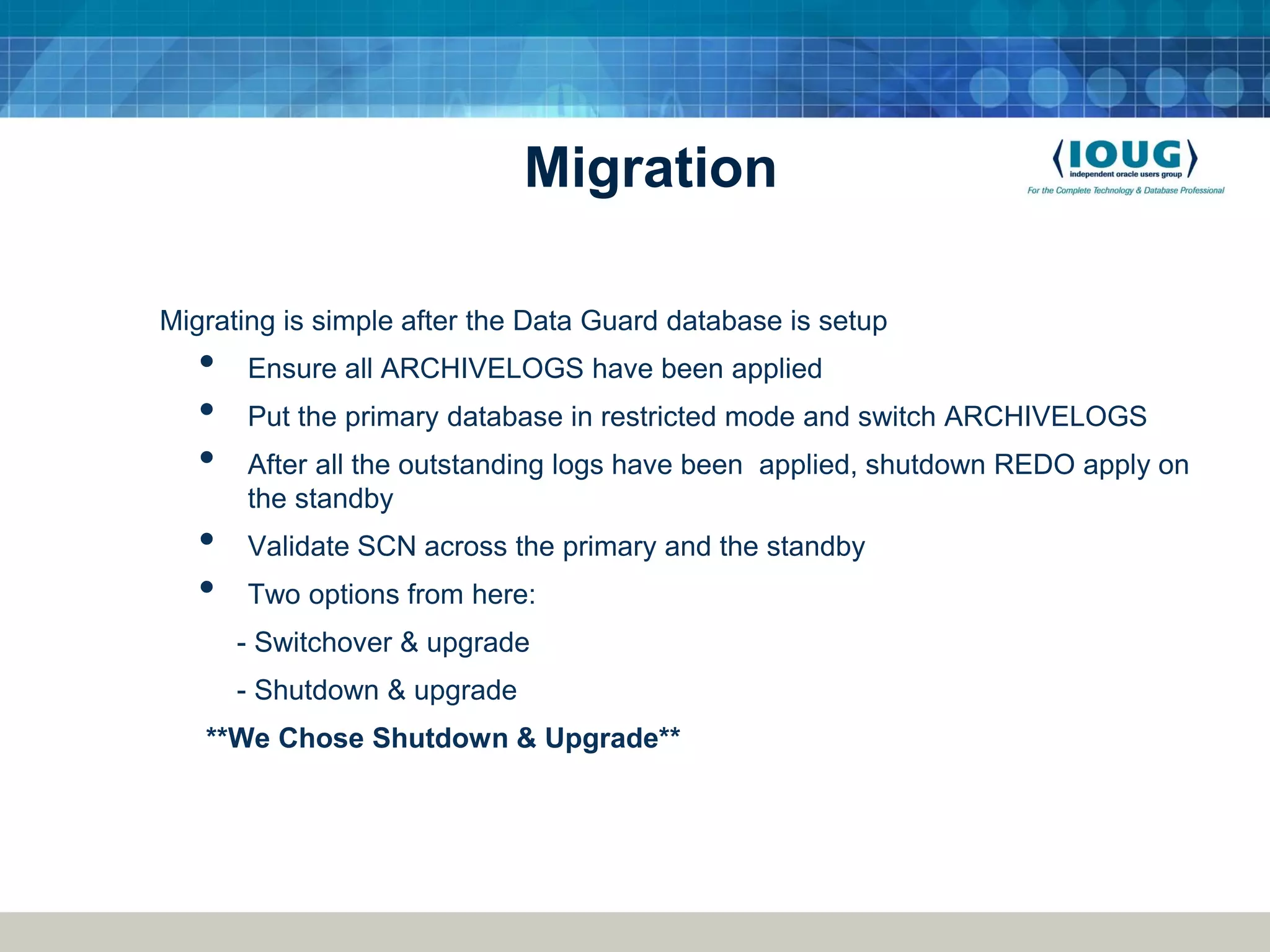 Migration Migrating is simple after the Data Guard database is setup • Ensure all ARCHIVELOGS have been applied • Put the primary database in restricted mode and switch ARCHIVELOGS • After all the outstanding logs have been applied, shutdown REDO apply on the standby • Validate SCN across the primary and the standby • Two options from here: - Switchover & upgrade - Shutdown & upgrade **We Chose Shutdown & Upgrade** 