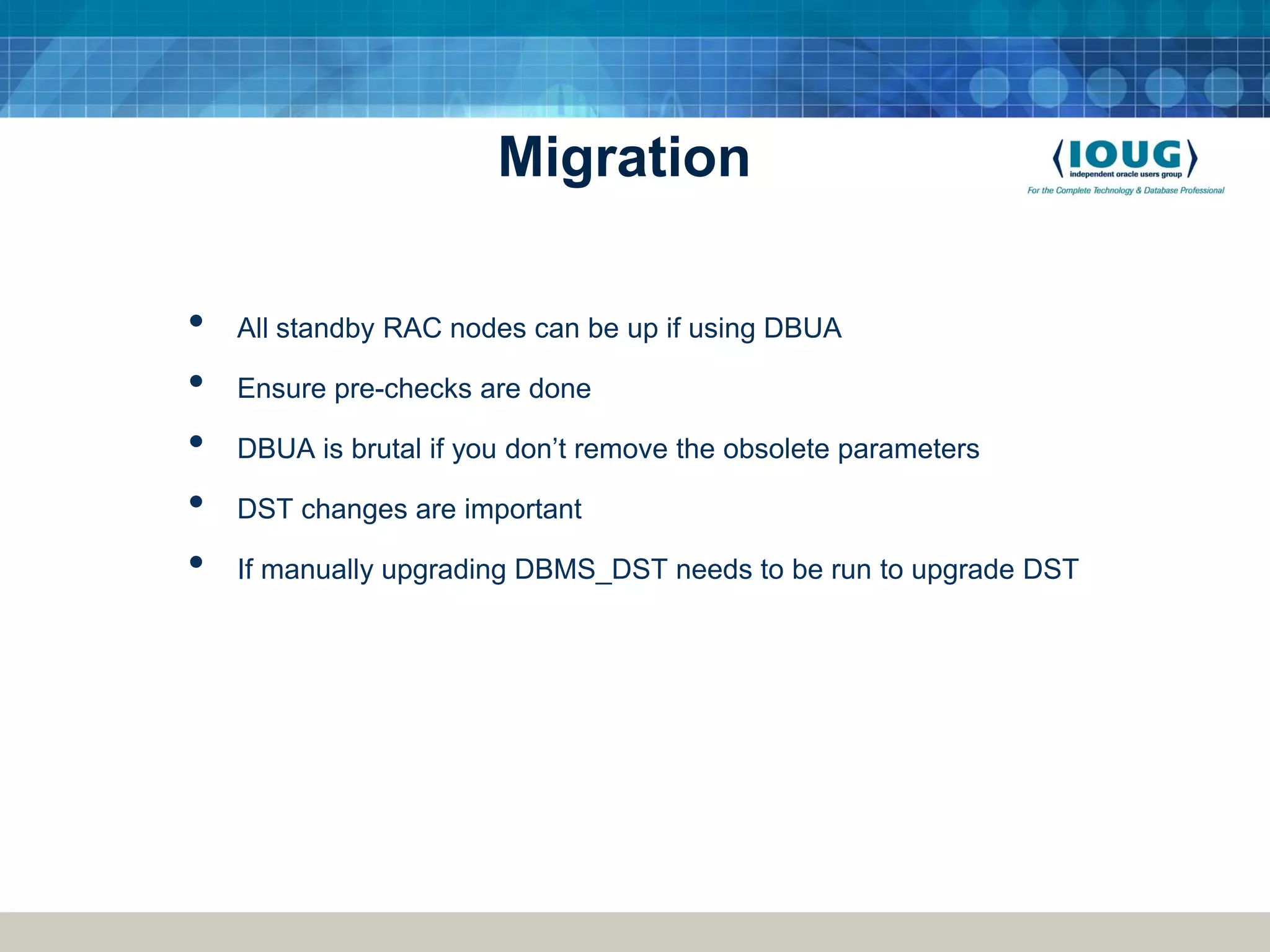 Migration • All standby RAC nodes can be up if using DBUA • Ensure pre-checks are done • DBUA is brutal if you don’t remove the obsolete parameters • DST changes are important • If manually upgrading DBMS_DST needs to be run to upgrade DST 