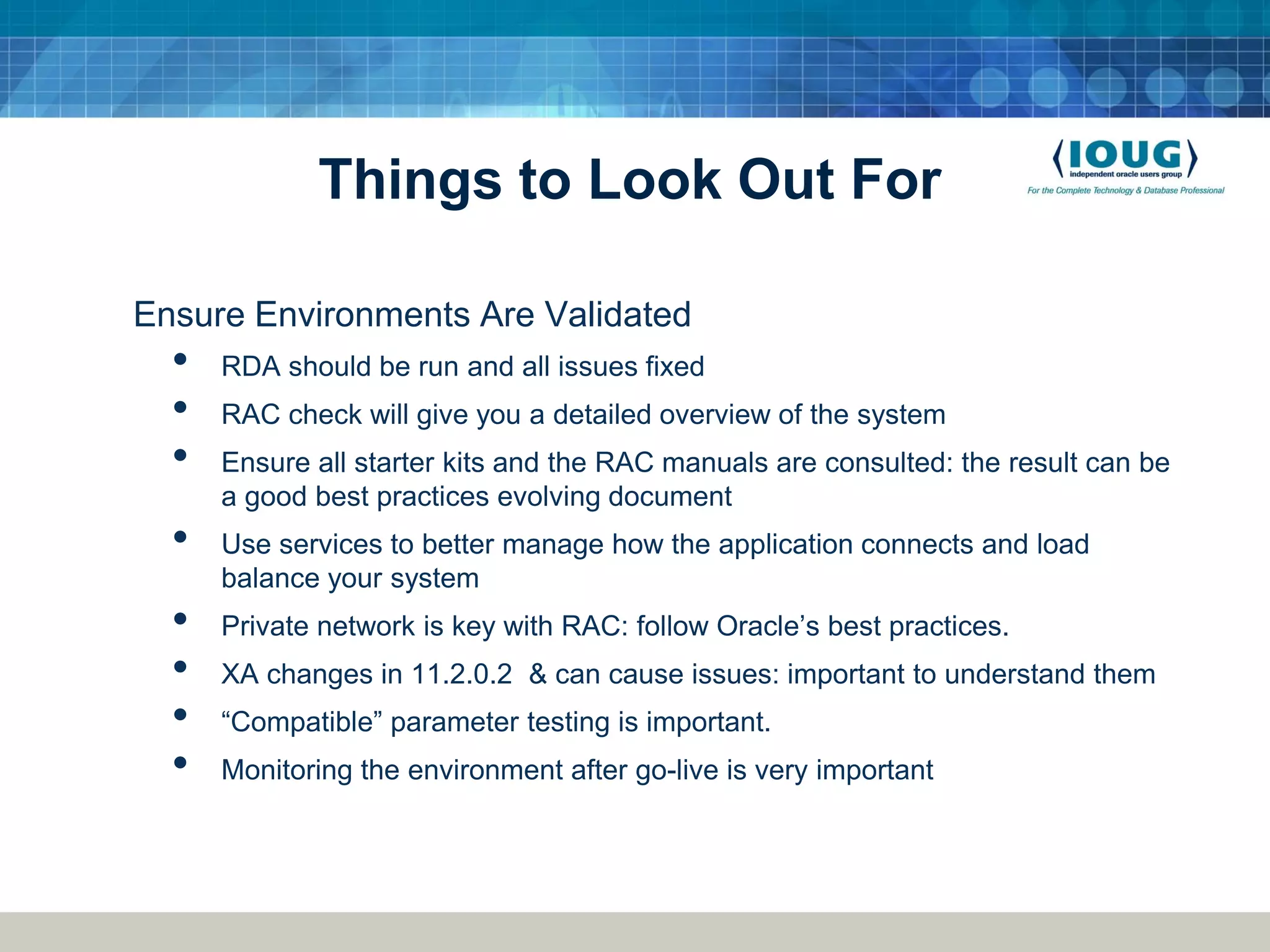 Things to Look Out For Ensure Environments Are Validated • RDA should be run and all issues fixed • RAC check will give you a detailed overview of the system • Ensure all starter kits and the RAC manuals are consulted: the result can be a good best practices evolving document • Use services to better manage how the application connects and load balance your system • Private network is key with RAC: follow Oracle’s best practices. • XA changes in 11.2.0.2 & can cause issues: important to understand them • “Compatible” parameter testing is important. • Monitoring the environment after go-live is very important 