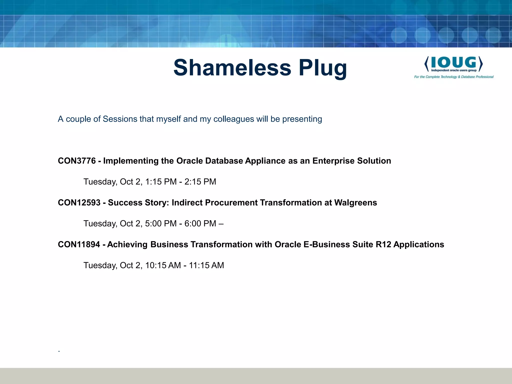 Shameless Plug A couple of Sessions that myself and my colleagues will be presenting CON3776 - Implementing the Oracle Database Appliance as an Enterprise Solution Tuesday, Oct 2, 1:15 PM - 2:15 PM CON12593 - Success Story: Indirect Procurement Transformation at Walgreens Tuesday, Oct 2, 5:00 PM - 6:00 PM – CON11894 - Achieving Business Transformation with Oracle E-Business Suite R12 Applications Tuesday, Oct 2, 10:15 AM - 11:15 AM . 