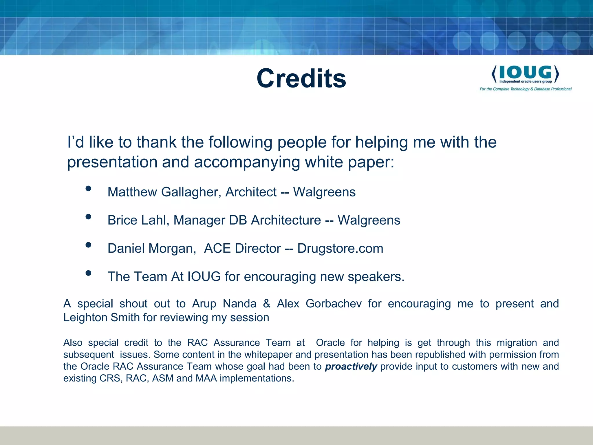 Credits I’d like to thank the following people for helping me with the presentation and accompanying white paper: • Matthew Gallagher, Architect -- Walgreens • Brice Lahl, Manager DB Architecture -- Walgreens • Daniel Morgan, ACE Director -- Drugstore.com • The Team At IOUG for encouraging new speakers. A special shout out to Arup Nanda & Alex Gorbachev for encouraging me to present and Leighton Smith for reviewing my session Also special credit to the RAC Assurance Team at Oracle for helping is get through this migration and subsequent issues. Some content in the whitepaper and presentation has been republished with permission from the Oracle RAC Assurance Team whose goal had been to proactively provide input to customers with new and existing CRS, RAC, ASM and MAA implementations. 