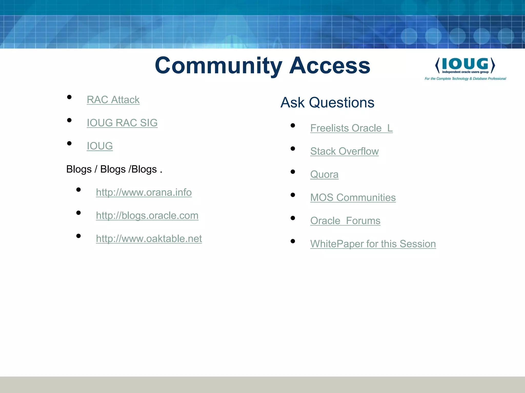 Community Access • RAC Attack Ask Questions • IOUG RAC SIG • Freelists Oracle L • IOUG • Stack Overflow Blogs / Blogs /Blogs . • Quora • http://www.orana.info • MOS Communities • http://blogs.oracle.com • Oracle Forums • http://www.oaktable.net • WhitePaper for this Session 