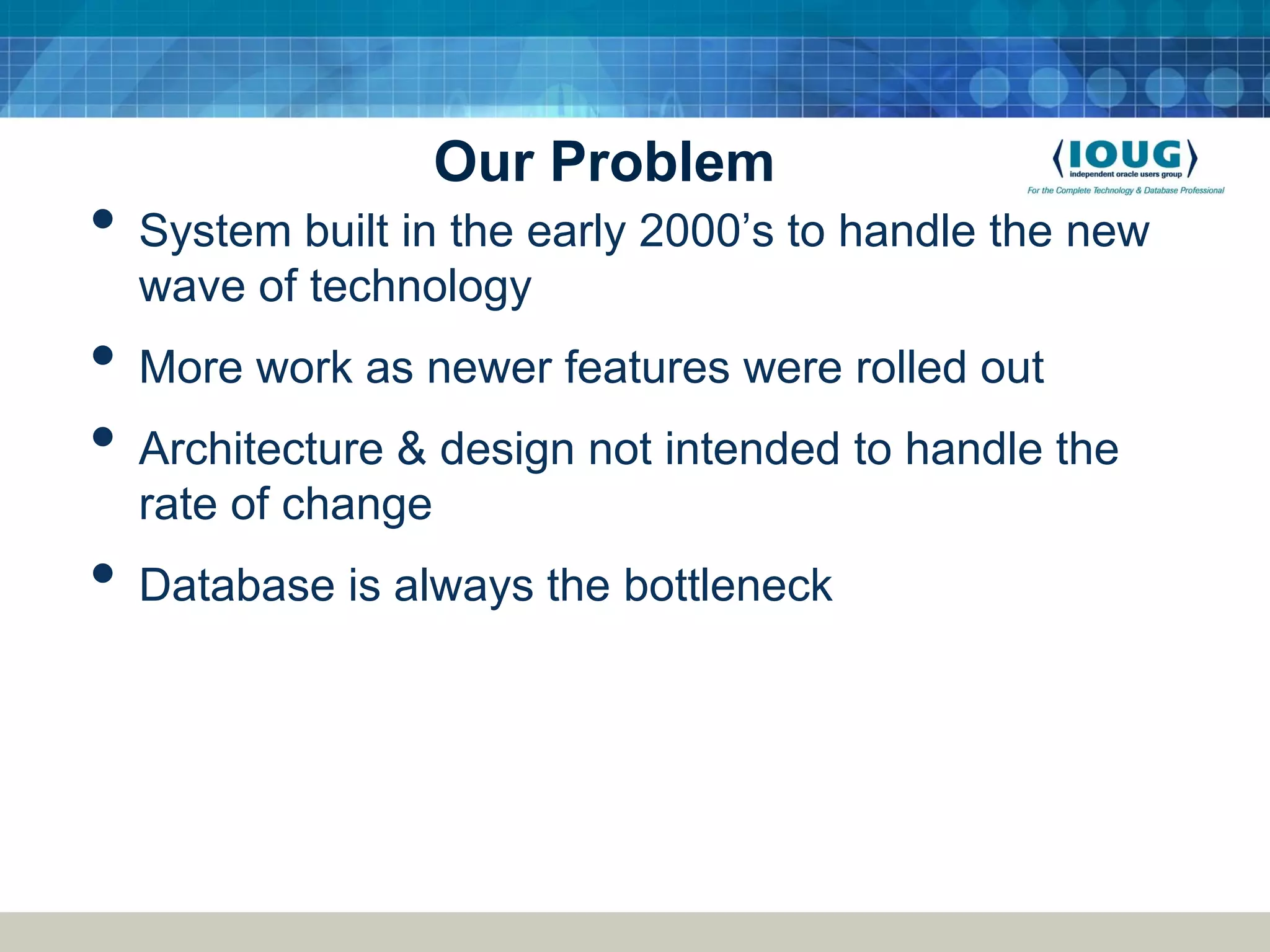 Our Problem • System built in the early 2000’s to handle the new wave of technology • More work as newer features were rolled out • Architecture & design not intended to handle the rate of change • Database is always the bottleneck 