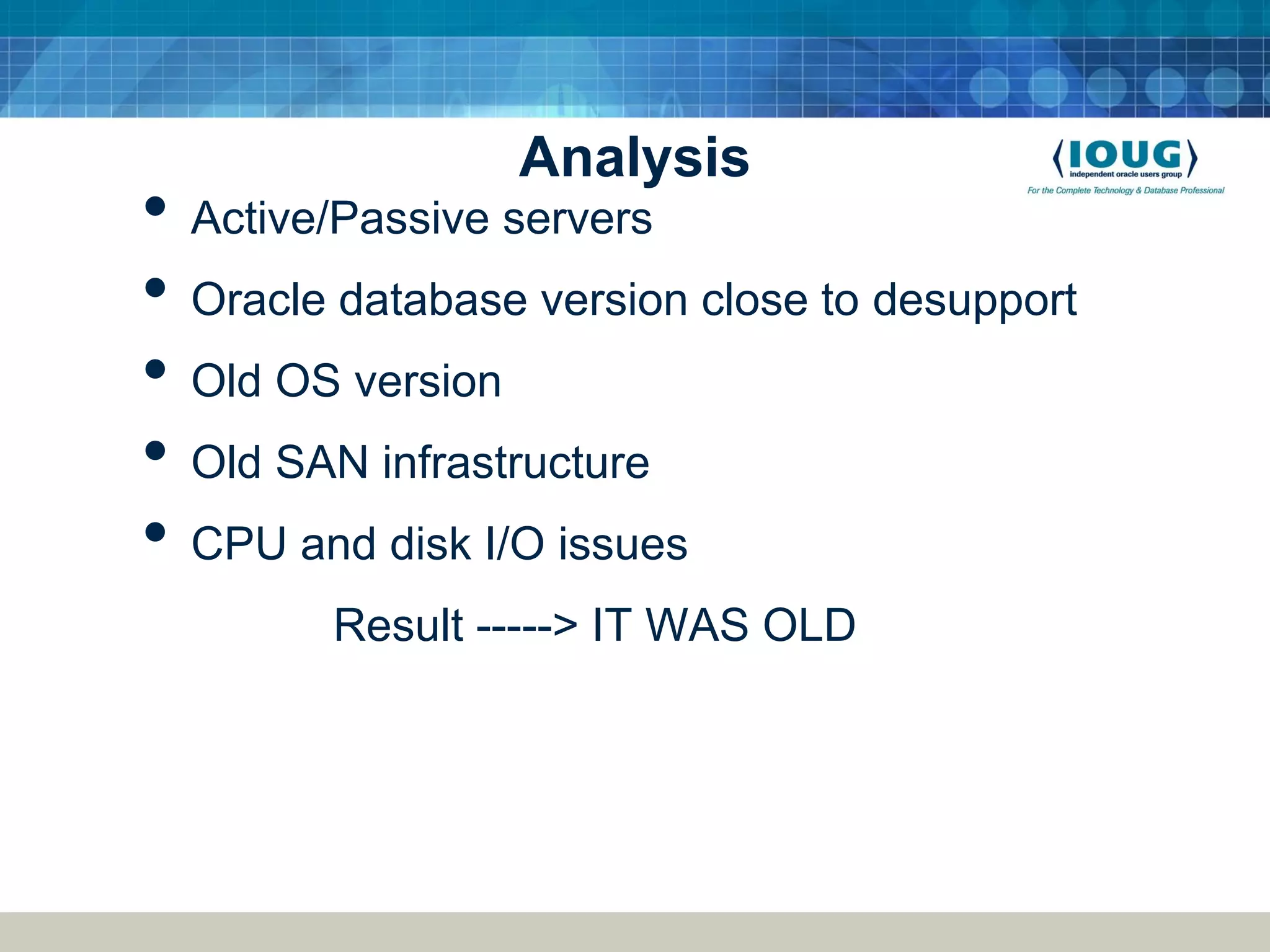 Analysis • Active/Passive servers • Oracle database version close to desupport • Old OS version • Old SAN infrastructure • CPU and disk I/O issues Result -----> IT WAS OLD 