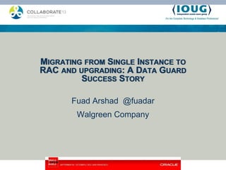 MIGRATING FROM SINGLE INSTANCE TO
RAC AND UPGRADING: A DATA GUARD
         SUCCESS STORY

       Fuad Arshad @fuadar
        Walgreen Company
 