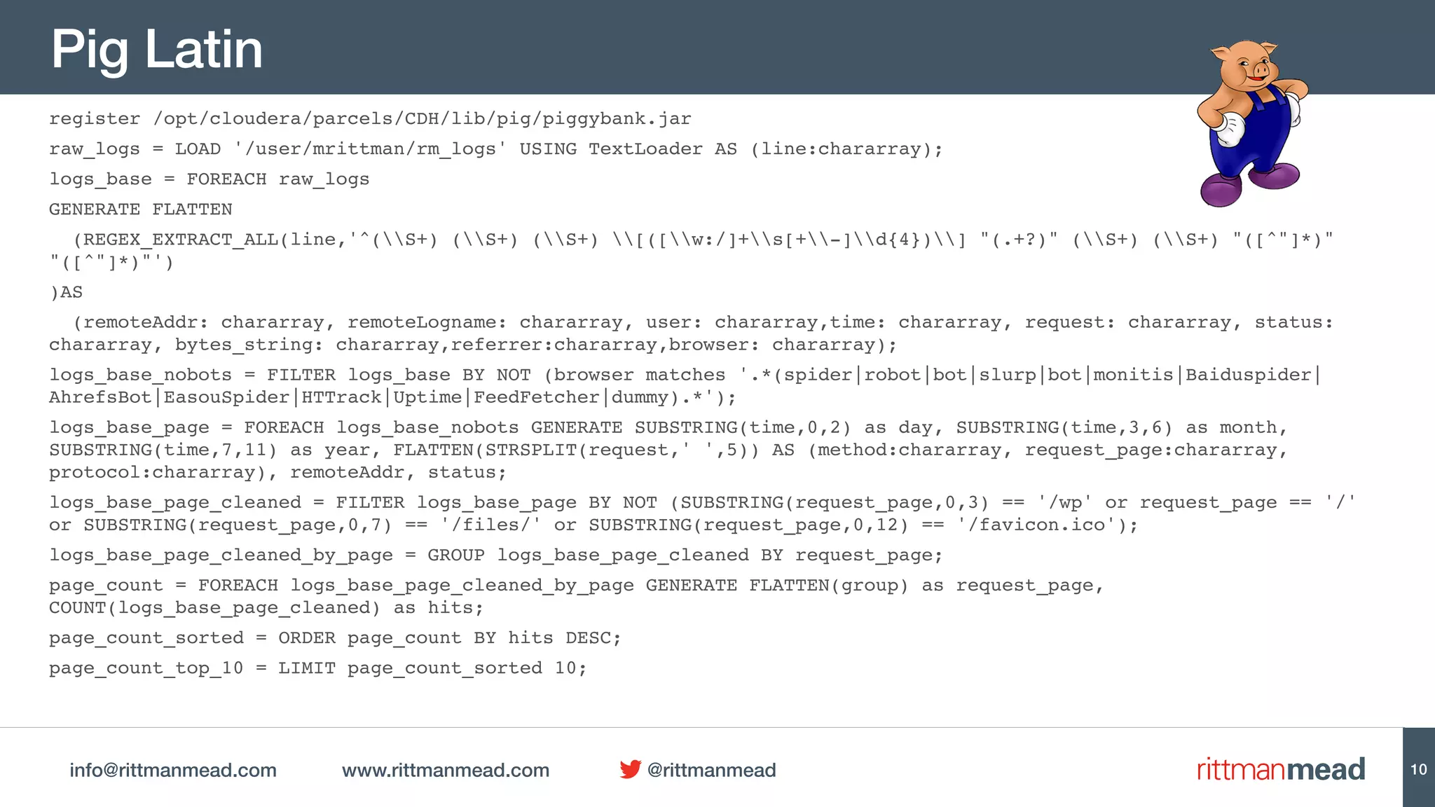 info@rittmanmead.com www.rittmanmead.com @rittmanmead
Pig Latin
register /opt/cloudera/parcels/CDH/lib/pig/piggybank.jar
raw_logs = LOAD '/user/mrittman/rm_logs' USING TextLoader AS (line:chararray);
logs_base = FOREACH raw_logs
GENERATE FLATTEN
(REGEX_EXTRACT_ALL(line,'^(S+) (S+) (S+) [([w:/]+s[+-]d{4})] "(.+?)" (S+) (S+) "([^"]*)"
"([^"]*)"')
)AS
(remoteAddr: chararray, remoteLogname: chararray, user: chararray,time: chararray, request: chararray, status:
chararray, bytes_string: chararray,referrer:chararray,browser: chararray);
logs_base_nobots = FILTER logs_base BY NOT (browser matches '.*(spider|robot|bot|slurp|bot|monitis|Baiduspider|
AhrefsBot|EasouSpider|HTTrack|Uptime|FeedFetcher|dummy).*');
logs_base_page = FOREACH logs_base_nobots GENERATE SUBSTRING(time,0,2) as day, SUBSTRING(time,3,6) as month,
SUBSTRING(time,7,11) as year, FLATTEN(STRSPLIT(request,' ',5)) AS (method:chararray, request_page:chararray,
protocol:chararray), remoteAddr, status;
logs_base_page_cleaned = FILTER logs_base_page BY NOT (SUBSTRING(request_page,0,3) == '/wp' or request_page == '/'
or SUBSTRING(request_page,0,7) == '/files/' or SUBSTRING(request_page,0,12) == '/favicon.ico');
logs_base_page_cleaned_by_page = GROUP logs_base_page_cleaned BY request_page;
page_count = FOREACH logs_base_page_cleaned_by_page GENERATE FLATTEN(group) as request_page,
COUNT(logs_base_page_cleaned) as hits;
page_count_sorted = ORDER page_count BY hits DESC;
page_count_top_10 = LIMIT page_count_sorted 10;
10
 