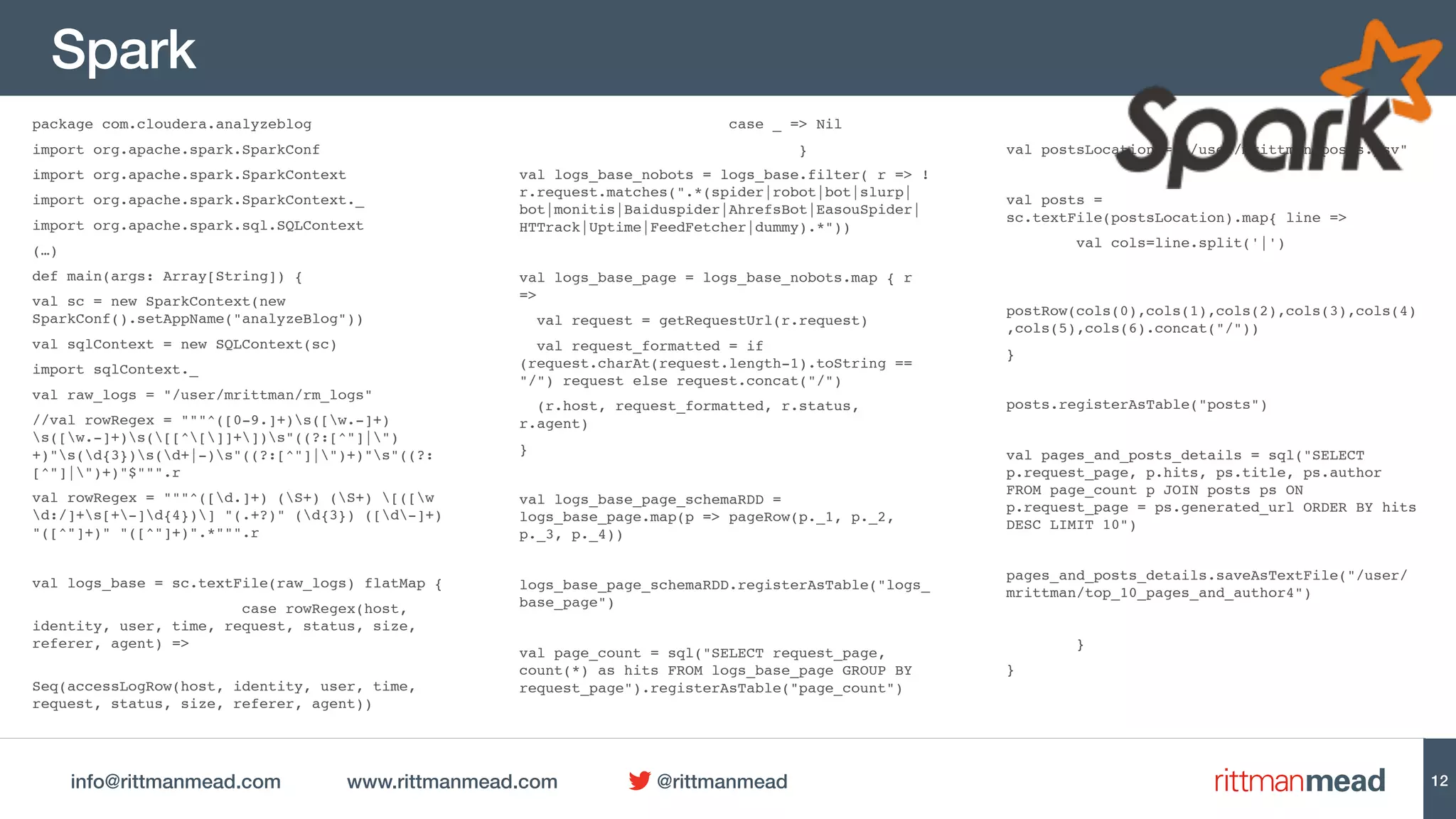 info@rittmanmead.com www.rittmanmead.com @rittmanmead
Spark
package com.cloudera.analyzeblog
import org.apache.spark.SparkConf
import org.apache.spark.SparkContext
import org.apache.spark.SparkContext._
import org.apache.spark.sql.SQLContext
(…)
def main(args: Array[String]) {
val sc = new SparkContext(new
SparkConf().setAppName("analyzeBlog"))
val sqlContext = new SQLContext(sc)
import sqlContext._
val raw_logs = "/user/mrittman/rm_logs"
//val rowRegex = """^([0-9.]+)s([w.-]+)
s([w.-]+)s([[^[]]+])s"((?:[^"]|")
+)"s(d{3})s(d+|-)s"((?:[^"]|")+)"s"((?:
[^"]|")+)"$""".r
val rowRegex = """^([d.]+) (S+) (S+) [([w
d:/]+s[+-]d{4})] "(.+?)" (d{3}) ([d-]+)
"([^"]+)" "([^"]+)".*""".r
val logs_base = sc.textFile(raw_logs) flatMap {
case rowRegex(host,
identity, user, time, request, status, size,
referer, agent) =>
Seq(accessLogRow(host, identity, user, time,
request, status, size, referer, agent))
case _ => Nil
}
val logs_base_nobots = logs_base.filter( r => !
r.request.matches(".*(spider|robot|bot|slurp|
bot|monitis|Baiduspider|AhrefsBot|EasouSpider|
HTTrack|Uptime|FeedFetcher|dummy).*"))
val logs_base_page = logs_base_nobots.map { r
=>
val request = getRequestUrl(r.request)
val request_formatted = if
(request.charAt(request.length-1).toString ==
"/") request else request.concat("/")
(r.host, request_formatted, r.status,
r.agent)
}
val logs_base_page_schemaRDD =
logs_base_page.map(p => pageRow(p._1, p._2,
p._3, p._4))
logs_base_page_schemaRDD.registerAsTable("logs_
base_page")
val page_count = sql("SELECT request_page,
count(*) as hits FROM logs_base_page GROUP BY
request_page").registerAsTable("page_count")
val postsLocation = "/user/mrittman/posts.psv"
val posts =
sc.textFile(postsLocation).map{ line =>
val cols=line.split('|')
postRow(cols(0),cols(1),cols(2),cols(3),cols(4)
,cols(5),cols(6).concat("/"))
}
posts.registerAsTable("posts")
val pages_and_posts_details = sql("SELECT
p.request_page, p.hits, ps.title, ps.author
FROM page_count p JOIN posts ps ON
p.request_page = ps.generated_url ORDER BY hits
DESC LIMIT 10")
pages_and_posts_details.saveAsTextFile("/user/
mrittman/top_10_pages_and_author4")
}
}
12
 