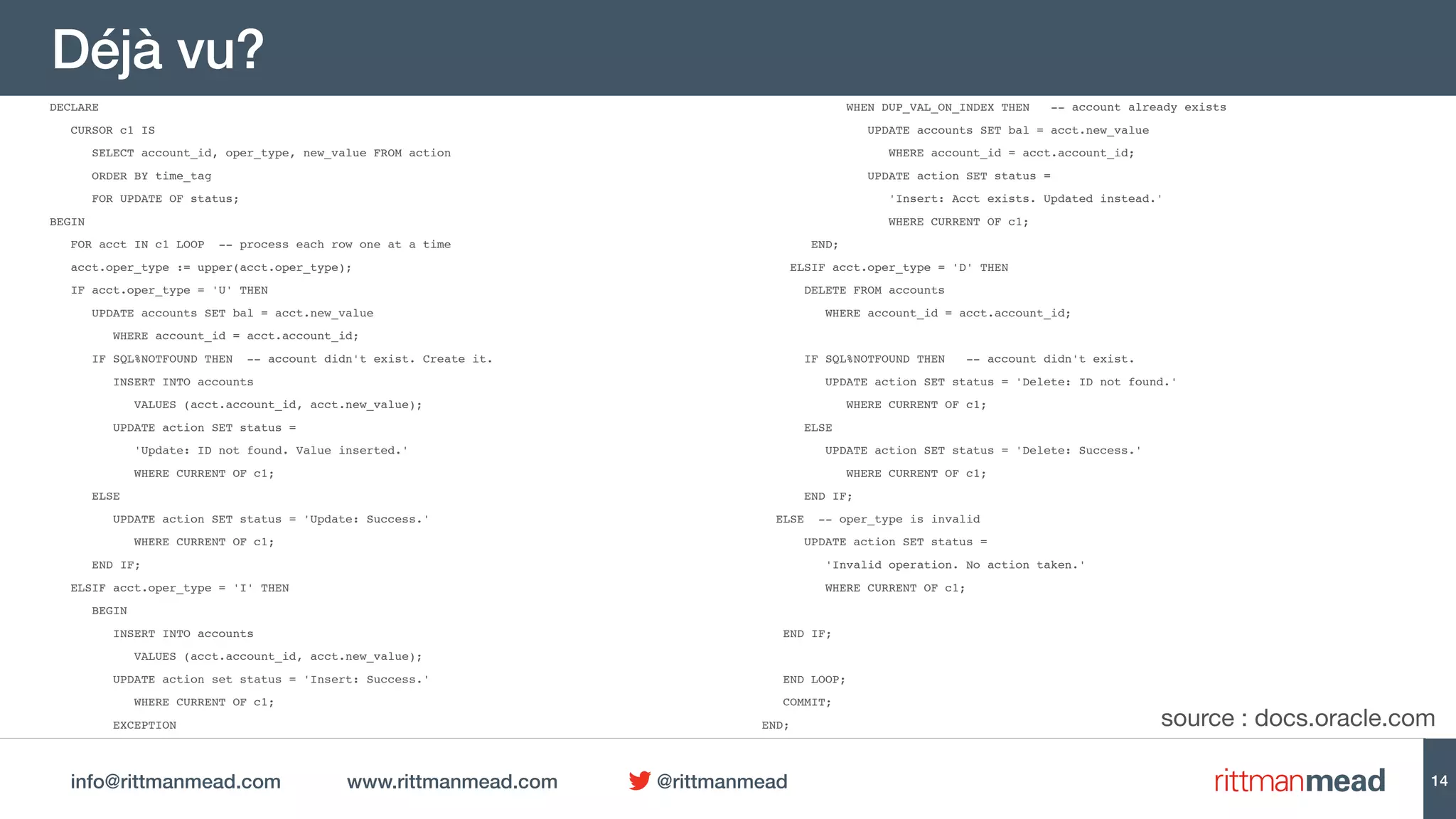 info@rittmanmead.com www.rittmanmead.com @rittmanmead
Déjà vu?
DECLARE
CURSOR c1 IS
SELECT account_id, oper_type, new_value FROM action
ORDER BY time_tag
FOR UPDATE OF status;
BEGIN
FOR acct IN c1 LOOP -- process each row one at a time
acct.oper_type := upper(acct.oper_type);
IF acct.oper_type = 'U' THEN
UPDATE accounts SET bal = acct.new_value
WHERE account_id = acct.account_id;
IF SQL%NOTFOUND THEN -- account didn't exist. Create it.
INSERT INTO accounts
VALUES (acct.account_id, acct.new_value);
UPDATE action SET status =
'Update: ID not found. Value inserted.'
WHERE CURRENT OF c1;
ELSE
UPDATE action SET status = 'Update: Success.'
WHERE CURRENT OF c1;
END IF;
ELSIF acct.oper_type = 'I' THEN
BEGIN
INSERT INTO accounts
VALUES (acct.account_id, acct.new_value);
UPDATE action set status = 'Insert: Success.'
WHERE CURRENT OF c1;
EXCEPTION
WHEN DUP_VAL_ON_INDEX THEN -- account already exists
UPDATE accounts SET bal = acct.new_value
WHERE account_id = acct.account_id;
UPDATE action SET status =
'Insert: Acct exists. Updated instead.'
WHERE CURRENT OF c1;
END;
ELSIF acct.oper_type = 'D' THEN
DELETE FROM accounts
WHERE account_id = acct.account_id;
IF SQL%NOTFOUND THEN -- account didn't exist.
UPDATE action SET status = 'Delete: ID not found.'
WHERE CURRENT OF c1;
ELSE
UPDATE action SET status = 'Delete: Success.'
WHERE CURRENT OF c1;
END IF;
ELSE -- oper_type is invalid
UPDATE action SET status =
'Invalid operation. No action taken.'
WHERE CURRENT OF c1;
END IF;
END LOOP;
COMMIT;
END;
14
source : docs.oracle.com
 