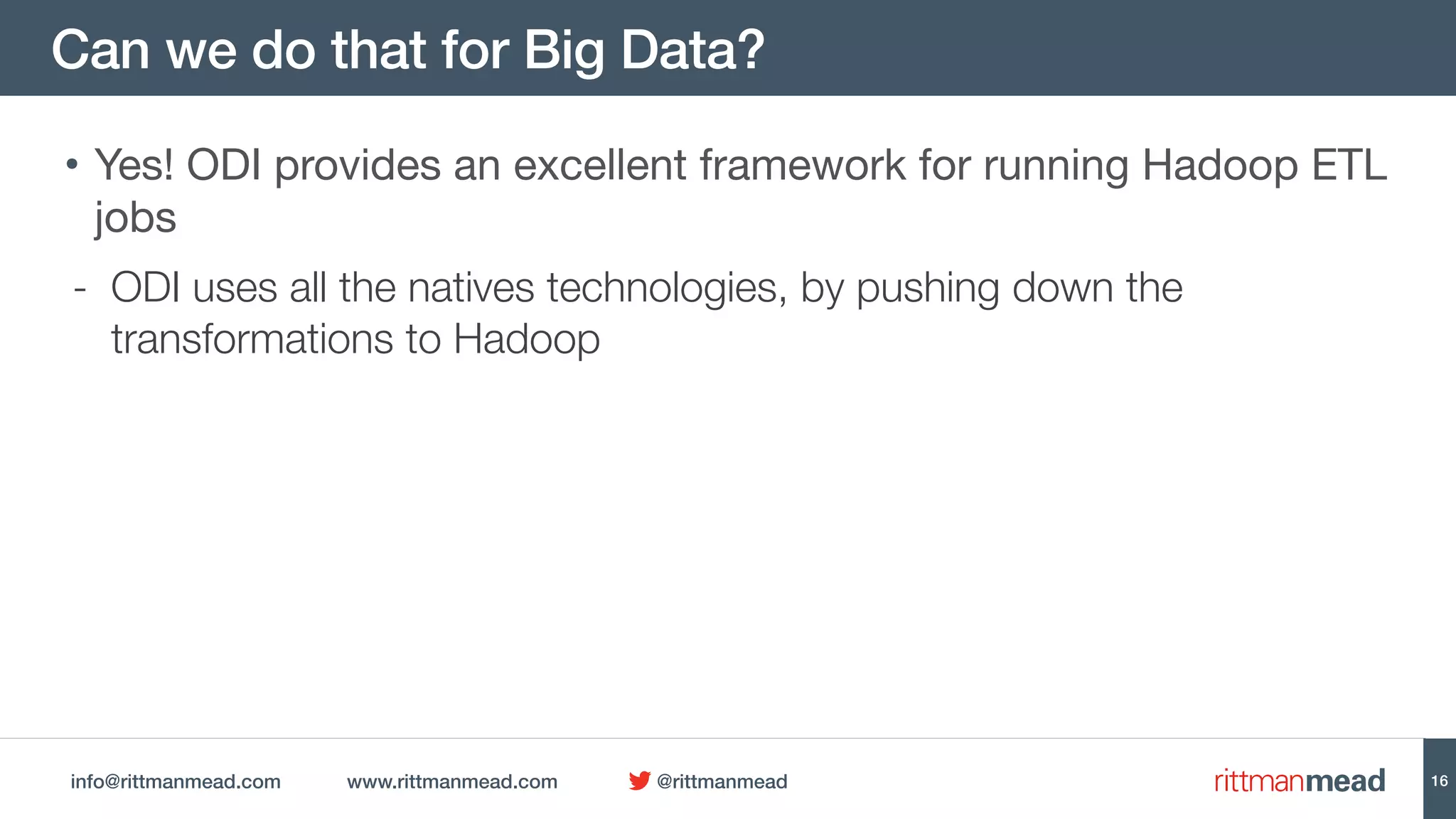 info@rittmanmead.com www.rittmanmead.com @rittmanmead
Can we do that for Big Data?
• Yes! ODI provides an excellent framework for running Hadoop ETL
jobs

- ODI uses all the natives technologies, by pushing down the
transformations to Hadoop
16
 