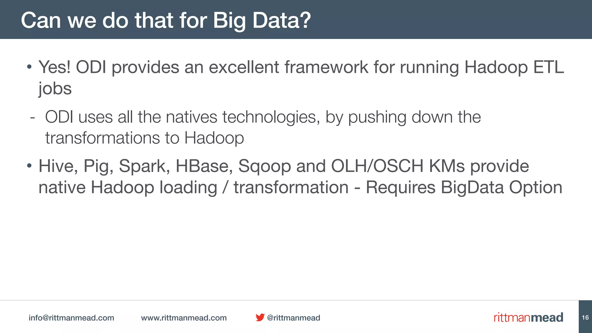 info@rittmanmead.com www.rittmanmead.com @rittmanmead
Can we do that for Big Data?
• Yes! ODI provides an excellent framework for running Hadoop ETL
jobs

- ODI uses all the natives technologies, by pushing down the
transformations to Hadoop
• Hive, Pig, Spark, HBase, Sqoop and OLH/OSCH KMs provide
native Hadoop loading / transformation - Requires BigData Option
16
 