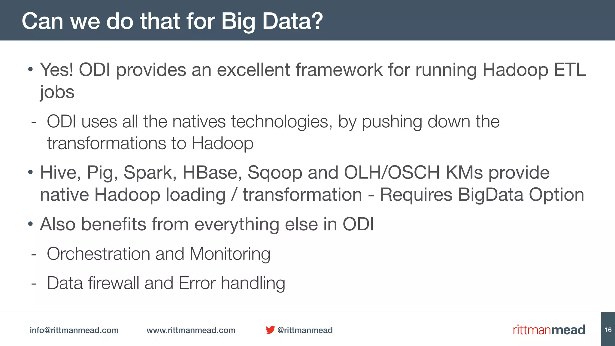 info@rittmanmead.com www.rittmanmead.com @rittmanmead
Can we do that for Big Data?
• Yes! ODI provides an excellent framework for running Hadoop ETL
jobs

- ODI uses all the natives technologies, by pushing down the
transformations to Hadoop
• Hive, Pig, Spark, HBase, Sqoop and OLH/OSCH KMs provide
native Hadoop loading / transformation - Requires BigData Option
• Also benefits from everything else in ODI

- Orchestration and Monitoring
- Data firewall and Error handling
16
 