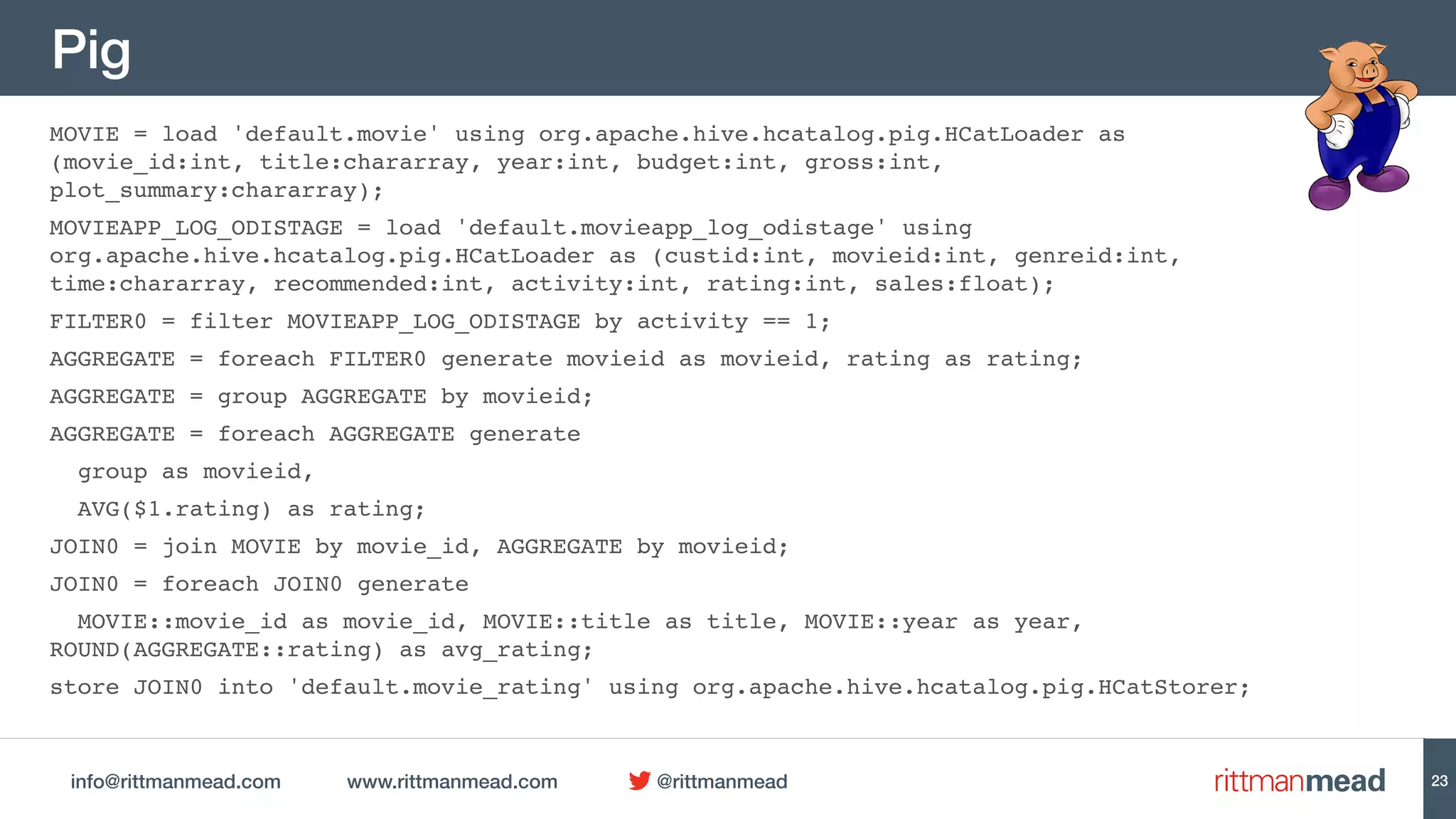 info@rittmanmead.com www.rittmanmead.com @rittmanmead
Pig
MOVIE = load 'default.movie' using org.apache.hive.hcatalog.pig.HCatLoader as
(movie_id:int, title:chararray, year:int, budget:int, gross:int,
plot_summary:chararray);
MOVIEAPP_LOG_ODISTAGE = load 'default.movieapp_log_odistage' using
org.apache.hive.hcatalog.pig.HCatLoader as (custid:int, movieid:int, genreid:int,
time:chararray, recommended:int, activity:int, rating:int, sales:float);
FILTER0 = filter MOVIEAPP_LOG_ODISTAGE by activity == 1;
AGGREGATE = foreach FILTER0 generate movieid as movieid, rating as rating;
AGGREGATE = group AGGREGATE by movieid;
AGGREGATE = foreach AGGREGATE generate
group as movieid,
AVG($1.rating) as rating;
JOIN0 = join MOVIE by movie_id, AGGREGATE by movieid;
JOIN0 = foreach JOIN0 generate
MOVIE::movie_id as movie_id, MOVIE::title as title, MOVIE::year as year,
ROUND(AGGREGATE::rating) as avg_rating;
store JOIN0 into 'default.movie_rating' using org.apache.hive.hcatalog.pig.HCatStorer;
23
 